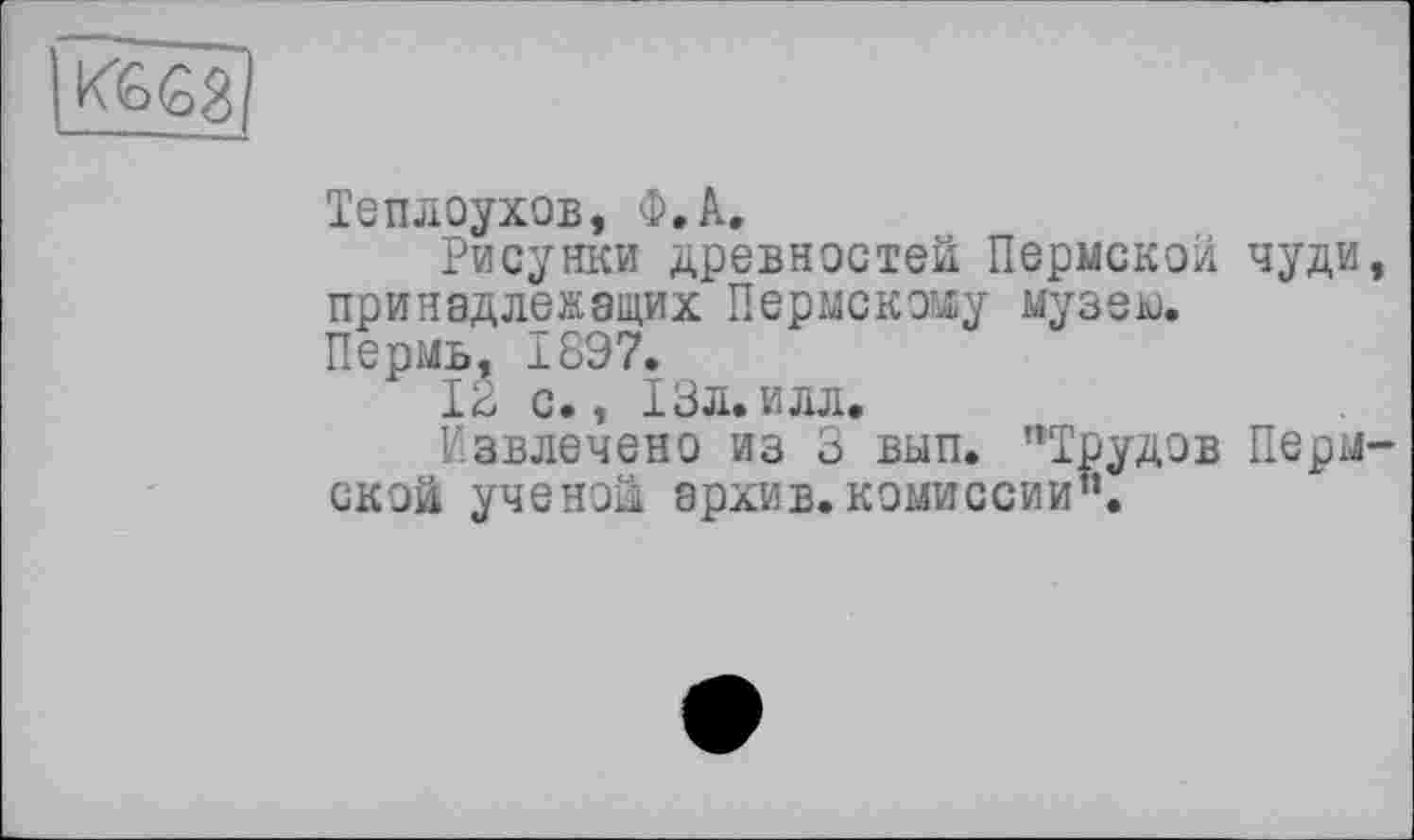 ﻿Теплоухов, Ф.А.
Рисунки древностей Пермской чуди, принадлежащих Пермскому музею.
Пермь, 1897.
12 с., 13л.илл.
Извлечено из 3 вып. "Трудов Пермской ученой архив.комиссии”.